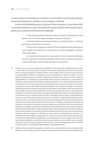 106 O ABOLICIONISMO
e tantas outras instituições ou costumes, a escravidão é um fato que não per-
tence naturalmente ao estádio a que já chegou o homem.
A teoria da liberdade pessoal, aceita por todas as nações, é a que Bluntschli,
o eminente publicista suíço, discípulo de Savigny, define nestes quatro pará-
grafos do seu Direito internacional codificado:
1. Não há propriedade do homem sobre o homem. Todo homem é uma
pessoa, isto é, um ente capaz de adquirir e possuir direitos.26
2. O direito internacional não reconhece a nenhum Estado e a nenhum
particular o direito de ter escravos.
3. Os escravos estrangeiros tornam-se livres de pleno direito desde que pi-
sam o solo de um Estado livre, e o Estado que os recebe é obrigado a respeitar-
-lhes a liberdade.
4. O comércio de escravos e os mercados de escravos não são tolerados
em parte alguma. Os Estados civilizados têm o direito e o dever de apressar
a destruição desses abusos onde quer que se encontrem.27
26	 § 360. Esta é a nota que acompanha o parágrafo: “Este princípio, indicado pela natureza
e conhecido dos jurisconsultos romanos, foi todavia desprezado durante séculos pelos
povos, com grande prejuízo próprio. Sendo a escravidão contra a natureza, procurava-se
na antiguidade justificá-la, fundando-a no uso admitido por todas as nações. A civili-
zação europeia atenuou esse abuso vergonhoso de poder, que se decorava com o nome de
propriedade e se assimilava à propriedade sobre animais domésticos; a escravidão foi
abolida e o direito natural do homem acabou por triunfar. A servidão foi abolida na Itália,
na Inglaterra, na França, mais tarde na Alemanha e em nossos dias na Rússia. Formou-se
assim pouco a pouco um direito europeu proibindo a escravidão na Europa, e elevando a
liberdade pessoal à classe de direito natural do homem. Os Estados Unidos da América do
Norte tendo-se pronunciado igualmente contra a escravidão dos negros, e havendo cons-
trangido os Estados recalcitrantes a conceder a liberdade individual e os direitos políticos
aos homens de cor, e tendo o Brasil, em 1871, assentado as bases legais da libertação dos
escravos, esse direito humanitário penetrou na América e é hoje reconhecido por todo o
mundo cristão. A civilização chinesa havia proclamado desde há muito esse princípio na
Ásia oriental. Não se deverá mais no futuro deixar os Estados, sob o pretexto de que são
soberanos, introduzir ou conservar a escravidão no seu território; dever-se-á, entretanto,
respeitar as medidas transitórias tomadas por um Estado para fazer os escravos chegarem
gradualmente à liberdade. A soberania dos Estados não se pode exercer de modo a anular o
direito mais elevado, e o mais geral da humanidade, porque os Estados são um organismo
humano e devem respeitar os direitos em toda a parte reconhecidos aos homens.” Le
Droit international codifié, tradução de M. C. Lardy, 2ª ed. Nesta nota se diz com razão que
o mundo civilizado não deve empregar a sua força coletiva contra um país, como o Brasil,
que já tomou medidas transitórias e em princípio condenou a escravidão; mas, enquanto
esta durar, está claro que continuaremos a exercer a nossa soberania para anular o direito
o mais elevado e o mais geral da humanidade: a liberdade pessoal.
27	 Infelizmente, seja dito de passagem, o comércio e os mercados de escravos existem ainda
(1883) em nossas capitais, sob as vistas dos estrangeiros, sem limitação nem regulamento
 