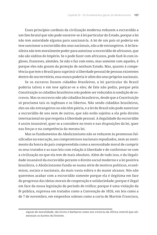 Capítulo XI – Os fundamentos gerais do Abolicionismo 107
Esses princípios cardeais da civilização moderna reduzem a escravidão a
um fato brutal que não pode socorrer-se à lei particular do Estado, porque a lei
não tem autoridade alguma para sancioná-la. A lei de um país só poderia em
tese sancionar a escravidão dos seus nacionais, não a de estrangeiros. A lei bra-
sileira não tem moralmente poder para autorizar a escravidão de africanos, que
não são súditos do Império. Se o pode fazer com africanos, pode fazê-lo com in-
gleses, franceses, alemães. Se não o faz com estes, mas somente com aqueles, é
porque eles não gozam da proteção de nenhum Estado. Mas, quanto à compe-
tência que tem o Brasil para suprimir a liberdade pessoal de pessoas existentes
dentro do seu território, essa nunca poderia ir além dos seus próprios nacionais.
Se os escravos fossem cidadãos brasileiros, a lei particular do Brasil
poderia talvez e em tese aplicar-se a eles; de fato não podia, porque pela
Constituição os cidadãos brasileiros não podem ser reduzidos à condição de es-
cravos. Mas os escravos não são cidadãos brasileiros, desde que a Constituição
só proclama tais os ingênuos e os libertos. Não sendo cidadãos brasileiros,
eles ou são estrangeiros ou não têm pátria, e a lei do Brasil não pode autorizar
a escravidão de uns nem de outros, que não estão sujeitos a ela pelo direito
internacional no que respeita à liberdade pessoal. A ilegalidade da escravidão
é assim insanável, quer se a considere no texto e nas disposições da lei, quer
nas forças e na competência da mesma lei.
Mas os fundamentos do Abolicionismo não se reduzem às promessas fal-
sificadas na execução, aos compromissos nacionais repudiados, nem ao senti-
mento da honra do país compreendida como a necessidade moral de cumprir
os seus tratados e as suas leis com relação à liberdade e de conformar-se com
a civilização no que ela tem de mais absoluto. Além de tudo isso, e da ilegali-
dade insanável da escravidão perante o direito social moderno e a lei positiva
brasileira, o Abolicionismo funda-se numa série de motivos políticos, econô-
micos, sociais e nacionais, da mais vasta esfera e do maior alcance. Nós não
queremos acabar com a escravidão somente porque ela é ilegítima em face
do progresso das ideias morais de cooperação e solidariedade; porque é ilegal
em face da nossa legislação do período do tráfico; porque é uma violação da
fé pública, expressa em tratados como a Convenção de 1826, em leis como a
de 7 de novembro, em empenhos solenes como a carta de Martim Francisco,
algum de moralidade, tão livres e bárbaros como nos viveiros da África central que ali-
mentam os haréns do Oriente.
 