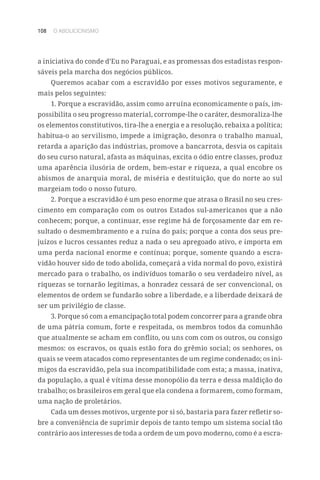 108 O ABOLICIONISMO
a iniciativa do conde d’Eu no Paraguai, e as promessas dos estadistas respon-
sáveis pela marcha dos negócios públicos.
Queremos acabar com a escravidão por esses motivos seguramente, e
mais pelos seguintes:
1. Porque a escravidão, assim como arruína economicamente o país, im-
possibilita o seu progresso material, corrompe-lhe o caráter, desmoraliza-lhe
os elementos constitutivos, tira-lhe a energia e a resolução, rebaixa a política;
habitua-o ao servilismo, impede a imigração, desonra o trabalho manual,
retarda a aparição das indústrias, promove a bancarrota, desvia os capitais
do seu curso natural, afasta as máquinas, excita o ódio entre classes, produz
uma aparência ilusória de ordem, bem-estar e riqueza, a qual encobre os
abismos de anarquia moral, de miséria e destituição, que do norte ao sul
margeiam todo o nosso futuro.
2. Porque a escravidão é um peso enorme que atrasa o Brasil no seu cres-
cimento em comparação com os outros Estados sul-americanos que a não
conhecem; porque, a continuar, esse regime há de forçosamente dar em re-
sultado o desmembramento e a ruína do país; porque a conta dos seus pre-
juízos e lucros cessantes reduz a nada o seu apregoado ativo, e importa em
uma perda nacional enorme e contínua; porque, somente quando a escra-
vidão houver sido de todo abolida, começará a vida normal do povo, existirá
mercado para o trabalho, os indivíduos tomarão o seu verdadeiro nível, as
riquezas se tornarão legítimas, a honradez cessará de ser convencional, os
elementos de ordem se fundarão sobre a liberdade, e a liberdade deixará de
ser um privilégio de classe.
3. Porque só com a emancipação total podem concorrer para a grande obra
de uma pátria comum, forte e respeitada, os membros todos da comunhão
que atualmente se acham em conflito, ou uns com com os outros, ou consigo
mesmos: os escravos, os quais estão fora do grêmio social; os senhores, os
quais se veem atacados como representantes de um regime condenado; os ini-
migos da escravidão, pela sua incompatibilidade com esta; a massa, inativa,
da população, a qual é vítima desse monopólio da terra e dessa maldição do
trabalho; os brasileiros em geral que ela condena a formarem, como formam,
uma nação de proletários.
Cada um desses motivos, urgente por si só, bastaria para fazer refletir so-
bre a conveniência de suprimir depois de tanto tempo um sistema social tão
contrário aos interesses de toda a ordem de um povo moderno, como é a escra-
 