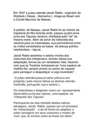 Em 1637 o judeu-alemão Jacob Rabbi , originário de
Waldeck ( Hesse , Alemanha ) chega ao Brasil com
o Conde Maurício de Nassau .
A pedido de Nassau, Jacob Rabbi foi ao interior da
Capitania do Rio Grande onde passou quatro anos
junto aos Tapuias Janduís, chefiados pelo "rei" de
mesmo nome. Além de servir de intérprete dos
Janduís para os holandeses, sua permanência entre
os índios consolidava as bases da aliança política
neerlandesa – tapuia .
Jacob Rabbi assimilou e adotou muitos dos
costumes dos indígenas e, através dessa sua
adaptação, tornou-se um verdadeiro líder, fazendo
com que os Tarairiús tornassem-se "uma espécie de
matilha fiel, sempre pronta ao aceno do caçador
para perseguir e despedaçar a caça levantada" .
O judeu-alemão possuía certa cultura e era
poliglota ( pelo menos falava os idiomas alemão,
holandês, português, tupi e tarairiú ) .
Os holandeses o elegeram como um representante
diplomático junto aos nativos, uma espécie de
“intérprete dos Tapuias”.
Participando da vida nômade destes nativos
selvagens, Jacob Rabbi, passou por um processo
de “indianização” e de tal forma se adaptara a
estes selvagens em seus costumes e modos de
viver, que se tornara como se fosse um deles”
 