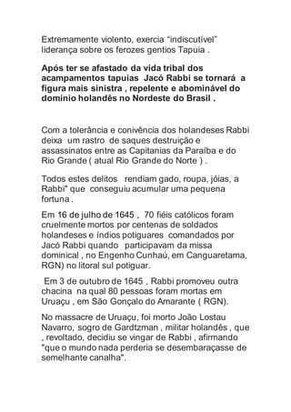 Extremamente violento, exercia “indiscutível”
liderança sobre os ferozes gentios Tapuia .
Após ter se afastado da vida tribal dos
acampamentos tapuias Jacó Rabbi se tornará a
figura mais sinistra , repelente e abominável do
domínio holandês no Nordeste do Brasil .
Com a tolerância e conivência dos holandeses Rabbi
deixa um rastro de saques destruição e
assassinatos entre as Capitanias da Paraíba e do
Rio Grande ( atual Rio Grande do Norte ) .
Todos estes delitos rendiam gado, roupa, jóias, a
Rabbi" que conseguiu acumular uma pequena
fortuna .
Em 16 de julho de 1645 , 70 fiéis católicos foram
cruelmente mortos por centenas de soldados
holandeses e índios potiguares comandados por
Jacó Rabbi quando participavam da missa
dominical , no Engenho Cunhaú, em Canguaretama,
RGN) no litoral sul potiguar.
Em 3 de outubro de 1645 , Rabbi promoveu outra
chacina na qual 80 pessoas foram mortas em
Uruaçu , em São Gonçalo do Amarante ( RGN).
No massacre de Uruaçu, foi morto João Lostau
Navarro, sogro de Gardtzman , militar holandês , que
, revoltado, decidiu se vingar de Rabbi , afirmando
"que o mundo nada perderia se desembaraçasse de
semelhante canalha".
 