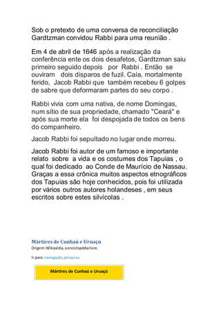Sob o pretexto de uma conversa de reconciliação
Gardtzman convidou Rabbi para uma reunião .
Em 4 de abril de 1646 após a realização da
conferência ente os dois desafetos, Gardtzman saiu
primeiro seguido depois por Rabbi . Então se
ouviram dois disparos de fuzil. Caía, mortalmente
ferido, Jacob Rabbi que também recebeu 6 golpes
de sabre que deformaram partes do seu corpo .
Rabbi vivia com uma nativa, de nome Domingas,
num sítio de sua propriedade, chamado "Ceará" e
após sua morte ela foi despojada de todos os bens
do companheiro.
Jacob Rabbi foi sepultado no lugar onde morreu.
Jacob Rabbi foi autor de um famoso e importante
relato sobre a vida e os costumes dos Tapuias , o
qual foi dedicado ao Conde de Maurício de Nassau.
Graças a essa crônica muitos aspectos etnográficos
dos Tapuias são hoje conhecidos, pois foi utilizada
por vários outros autores holandeses , em seus
escritos sobre estes silvícolas .
Mártires de Cunhaú e Uruaçu
Origem:Wikipédia,aenciclopédialivre.
Ir para: navegação,pesquisa
Mártires de Cunhaú e Uruaçú
 
