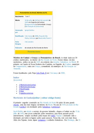 Protomártires do Brasil, Mártires da Fé.
Nascimento ? em ?
Morte 16 de julho de 1645 e 3 de outubro de
1645 em Engenho de Cunhaú
(Canguaretama) e Comunidade Uruaçú
(São Gonçalo do Amarante)
Veneração
por
Igreja Católica
Beatificação 5 de março de 2000, Praça de São
Pedro, Vaticano por Beato João Paulo II
Festa
litúrgica
3 de outubro
Padroeiro do estado do Rio Grande do Norte
Portal dos Santos
Mártires de Cunhaú e Uruaçu ou Protomártires do Brasil, é o título dado aos 30
cristãos martirizados, no interior do Rio Grande do Norte. Foram vitimas de dois
morticínios, ambos no ano de 1645, no contexto das invasões holandesas no Brasil. O
primeiro na Capela de Nossa Senhora das Candeias, no Engenho de Cunhaú, município
de Canguaretama; outro em Uruaçu, comunidade do município de São Gonçalo do
Amarante.
Foram beatificados pelo Papa João Paulo II em 5 de março de 2000.
Índice
[esconder]
 1 Morticíniode Cunhaú
 2 Morticíniode Uruaçu
 3 Beatificação
 4 Hoje
 5 Ligaçõesexternas
Morticínio de Cunhaú[editar | editar código-fonte]
O primeiro engenho construído no Rio Grande do Norte foi palco de uma grande
chacina, uma das mais trágicas da história do Brasil. No ano de 1645, o estado do Rio
Grande (católico) era dominado pelos holandeses (calvinistas).
Jacob Rabbi, um alemão a serviço do governo holandês, chegou a Cunhaú no dia 15 de
julho de 1645, mas já era conhecido pelos moradores, pois havia passado por lá
anteriormente, sempre escoltado pelas tropas dos índios Tapuias e deixando ódio e
destruição por todos os lugares pelos quais passava. Nesse dia, veio com mais força.
Além dos Tapuias, trazia alguns potiguares e soldados holandeses. Era Domingo, dia 16
 