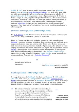 de julho de 1645, como de costume os fiéis reuniram-se para celebrar a Eucaristia,
foram à missa na Igreja de Nossa Senhora das Candeias, mas Jacob Rabbi havia fixado
um edital na porta da igreja: após a missa, haveria ordens do governo holandês. O
pároco, Padre André de Soveral, começa a missa e depois do momento da elevação do
Corpo e Sangue de Cristo, as portas da Capela foram fechadas, e deu-se início às cenas
de violência, intolerância e atrocidade. Ao verem que iriam ser mortos pelas tropas, os
fiéis não reagiram, ao contrário, "entre mortais ânsias, confessaram-se ao sumo
sacerdote Jesus Cristo, pedindo-lhe, com grande contrição, perdão por suas culpas",
enquanto o Padre André estava 'exortando-os a bem morrer, rezando apressadamente o
ofício da agonia".
Morticínio de Uruaçu[editar | editar código-fonte]
Em 03 de Outubro de 1645, três meses depois do massacre de Cunhaú, aconteceu outro
desta vez em Uruaçú, este também a mando de Jacob Rabbi.
Dizem os Cronistas que, logo após o primeiro massacre, o medo se espalhou pela
Capitania e por outras capitanias, a população ficou receosa, pois, tinha medo que novos
ataques acontecessem, o que não demorou muito. Foram cenas idênticas, apesar que
neste massacre as tropas usaram mais crueldade. Depois da elevação, fecharam as portas
da igreja e os mataram ferozmente, arrancaram suas línguas para não proferirem orações
católicas, braços e pernas foram decepados, crianças foram partidas ao meio e grande
parte dos corpos foram degolados. O Celebrante, Padre Ambrósio Francisco Ferro
mesmo vivo foi muito torturado. O camponês Mateus Moreira, mesmo arrancando seu
coração, exclamou: "Louvado seja o Santíssimo Sacramento".
LouvadoSejao Santíssimo
Sacramento — Beato Mateus Moreira, quando seu coração foi
arrancado pelas costas.
Beatificação[editar | editar código-fonte]
O começo do processo de Beatificação foi aberto em 15 de maio de 1988, por Dom
Alair Vilar, nesta ocasião, o Arcebispo nomeou o Monsenhor Francisco de Assis
Pereira, como postulador das causas de Beatificação e Canonização. No dia 05 de março
de 2000, na presença de cerca de mil brasileiros na praça de São Pedro, o Papa João
Paulo II, Beatificou 28 leigos e 2 sacerdotes. Na sua homilia o Santo Padre disse:
São estesossentimentosque invademnossoscorações,ao
evocara significativalembrançadacelebraçãodosquinhentos
anos da evangelizaçãonoBrasil,que acontece este ano.
Naquele imensoPaís,nãoforampoucasas dificuldadesde
implantaçãodoEvangelho.A presençadaigrejafoi se
afirmandolentamente medianteaação missionária de várias
— Homilia de João
Paulo II, na missa de
Beatificação em 05 de
 
