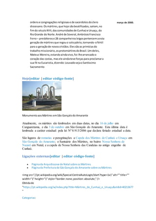 ordense congregaçõesreligiosase de sacerdotesdoclero
diocesano.Osmártires,que hoje sãobeatificados,saíram, no
fimdo séculoXVII,dascomunidadesde Cunhaúe Uruaçu, do
RioGrande do Norte.André de Soveral,AmbrósioFrancisco
Ferro– presbíterose 28 companheirosleigospertencemaesta
geração de mártiresque regouo solopátrio,tornando-ofértil
para a geraçãode novoscristãos.Elessãoas primíciasdo
trabalhomissionário,osprotomártiresdoBrasil.Umdeles,
Mateus Moreira,estandoaindavivo,foi-lhearrancadoo
coração das costas, masele aindateve forçaspara proclamara
sua fé na Eucaristia,dizendo:LouvadosejaoSantíssimo
Sacramento
março de 2000.
Hoje[editar | editar código-fonte]
MonumentoaosMártires emSão Gonçalodo Amarante
Atualmente, os mártires são lembrados em duas datas, no dia 16 de julho em
Canguaretama, e dia 3 de outubro em São Gonçalo do Amarante. Esta última data é
lembrada a caráter estadual: pela lei Nº 8.913/2006 que declara feriado estadual a data.
São lugares de romarias e peregrinações a Capela dos Mártires de Cunhaú e Uruaçu em
São Gonçalo do Amarante; o Santuário dos Mártires, no bairro Nossa Senhora de
Nazaré em Natal, e a capela de Nossa Senhora das Candeias no antigo engenho de
Cunhaú.
Ligações externas[editar | editar código-fonte]
 Páginada Arquidiocese de Natal sobre osMártires
 Páginada Prefeiturade SãoGonçalodo Amarante sobre osMártires
<img src="//pt.wikipedia.org/wiki/Special:CentralAutoLogin/start?type=1x1"alt=""title=""
width="1"height="1"style="border:none;position:absolute;"/>
Obtidade
"https://pt.wikipedia.org/w/index.php?title=Mártires_de_Cunhaú_e_Uruaçu&oldid=40213677
"
Categorias:
 