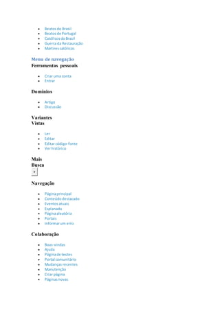  Beatosdo Brasil
 Beatosde Portugal
 CatólicosdoBrasil
 Guerra da Restauração
 Mártirescatólicos
Menu de navegação
Ferramentas pessoais
 Criar uma conta
 Entrar
Domínios
 Artigo
 Discussão
Variantes
Vistas
 Ler
 Editar
 Editar código-fonte
 Verhistórico
Mais
Busca
Ir
Navegação
 Páginaprincipal
 Conteúdodestacado
 Eventosatuais
 Esplanada
 Páginaaleatória
 Portais
 Informarum erro
Colaboração
 Boas-vindas
 Ajuda
 Páginade testes
 Portal comunitário
 Mudanças recentes
 Manutenção
 Criar página
 Páginasnovas
 