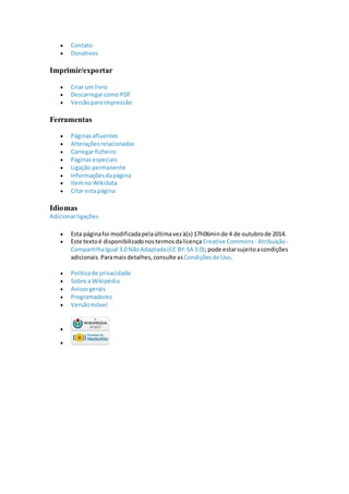 Contato
 Donativos
Imprimir/exportar
 Criar um livro
 Descarregarcomo PDF
 Versãopara impressão
Ferramentas
 Páginasafluentes
 Alteraçõesrelacionadas
 Carregar ficheiro
 Páginasespeciais
 Ligação permanente
 Informaçõesdapágina
 Itemno Wikidata
 Citar estapágina
Idiomas
Adicionarligações
 Esta páginafoi modificadapelaúltimavezà(s) 17h06minde 4 de outubrode 2014.
 Este textoé disponibilizadonostermosdalicença Creative Commons - Atribuição -
CompartilhaIgual 3.0 NãoAdaptada(CC BY-SA 3.0); pode estarsujeitoacondições
adicionais.Paramaisdetalhes,consulte asCondiçõesde Uso.
 Políticade privacidade
 Sobre a Wikipédia
 Avisosgerais
 Programadores
 Versãomóvel


 