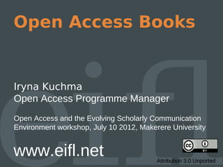 Open Access Books


Iryna Kuchma
Open Access Programme Manager
Open Access and the Evolving Scholarly Communication
Environment workshop, July 10 2012, Makerere University


www.eifl.net                            Attribution 3.0 Unported
 