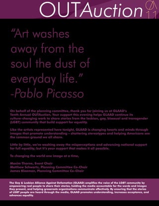 “Art washes
away from the
soul the dust of
everyday life.”
-Pablo Picasso
On behalf of the planning committee, thank you for joining us at GLAAD’s
Tenth Annual OUTAuction. Your support this evening helps GLAAD continue its
culture-changing work to share stories from the lesbian, gay, bisexual and transgender
(LGBT) community that build support for equality.

Like the artists represented here tonight, GLAAD is changing hearts and minds through
images that promote understanding – shattering stereotypes and helping Americans see
the common ground we all share.

Little by little, we’re washing away the misperceptions and advancing national support
for full equality; but it’s your support that makes it all possible.

To changing the world one image at a time,

Maxim Thorne, Event Chair
Matthew Schwartz, Planning Committee Co-Chair
James Kleeman, Planning Committee Co-Chair


The Gay & Lesbian Alliance Against Defamation (GLAAD) amplifies the voice of the LGBT community by
empowering real people to share their stories, holding the media accountable for the words and images
they present, and helping grassroots organizations communicate effectively. By ensuring that the stories
of LGBT people are heard through the media, GLAAD promotes understanding, increases acceptance, and
advances equality.
 