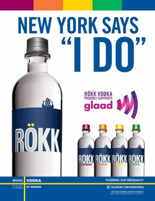 NEW YORK SAYS
    “I DO”
       RÖKK VODKA
       PROUDLY SUPPORTS




                   FILTERING OUT INEQUALITY

                      FACEBOOK.COM/ROKKVODKA
                       PLEASE DRINK RESPONSIBLY.
                     ©2011 Imported by Rokk Vodka Co., Norwalk, CT.
 