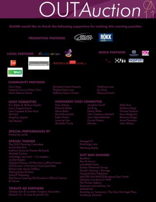 GLAAD would like to thank the following supporters for making this evening possible:


                  PRESENTING PARTNERS                           ®
                                                                    ®




LOCAL PARTNERS                                                            MEDIA PARTNERS         The world’s largest network
                                                                                               for gay news and entertainment
                                                                                                   edgeon thenet.com




COMMUNITY PARTNERS
Chris Ryan                          Michael Cohen Presents              TheShowt.com
Imperial Court of New York          TheMenEvent.com                     Six Pack
Mark Nelson Events                  Rafferty Mazur Events               Wayout Events


HOST COMMITTEE                        HONORARY HOST COMMITTEE
Eric Baker & William Kapfer           Nick Adams              Jonathan Groff            Mike Ruiz
Laura Cappachione                     Edward Albee            Isis King                 Anthony Rapp
John Cassese & Ken Hunt               Alexis Bittar           Patina Miller             Thomas Roberts
Ali Fard                              David Bromstad          John Cameron-Mitchell     Kyra Sedgwick
Angelina Lippert                      Kate Clinton            Jane Velez-Mitchell       Ramona Singer
Ted Shields                           Laverne Cox             Carrie Preston            Anne Thornton
                                      Michelle Clunie         Reichen                   John Waters


SPECIAL PERFORMANCE BY
Kimberley Locke

SPECIAL THANKS                                           Emerge212
The 2010 Planning Committee                              Matchsign.com
Archordial Brio                                          Warburg Realty
Anthony Brownie Flowers & Events
Michael Carlino
coloredge new york • los angeles
                                                         GIFT BAG DONORS
                                                         Barefoot
Jordan Eagles
                                                         Ben & Jerry’s
Chelsea Frames, OUTAuction’s official framer
                                                         completely bare.
OUTAuction’s Honorary Host Committee
                                                         Disney Theatrical Group
Robert John Russo Gallery
                                                         Dumbo Moving + Storage
Metropolitan Pavilion
                                                         HarperCollins Publishers
Scharff Weisberg
                                                         HAUTES VACANCES-Boutique Gay Travel
Red Stone Catering OUTAuction’s Official Caterer
                                                         Lifestyles Condoms/5 WPR
DJ Xavier
                                                         The Protein Bakery
                                                         Semprae Laboratories, Inc
TRIBUTE AD PARTNERS                                      Sokenbicha
Chelsea Eye & Cosmetic Surgery Associates                Standing on Ceremony: The Gay Marriage Plays
Deutsch Inc. A Lowe & partner Co.                        Sundance Channel
 