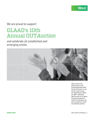 We are proud to support

GLAAD’s 10th
Annual OUTAuction
and celebrate all established and
emerging artists




                                    Weil is proud of our
                                    perfect score on the
                                    Corporate Equality Index.
                                    For the third year in a row
                                    the firm ranks among
                                    the “Best Places to Work
                                    for LGBT” individuals.
                                    Weil has built on its legacy
                                    of pioneering diversity
                                    efforts by instituting a tax
                                    gross-up policy for same-
                                    sex domestic partners.




weil.com                            Weil, Gotshal & Manges llp
 