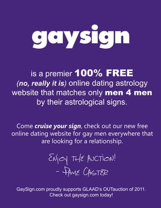 gaysign
      is a premier 100% FREE
 (no, really it is) online dating astrology
website that matches only men 4 men
        by their astrological signs.

 Come cruise your sign, check out our new free
online dating website for gay men everywhere that
           are looking for a relationship.

              Enjoy the auction!
                - Fame Caster
 GaySign.com proudly supports GLAAD’s OUTauction of 2011.
              Check out gaysign.com today!
 