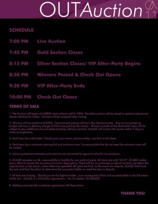 SCHEDULE

7:00 PM                 Live Auction

7:45 PM                 Gold Section Closes

8:15 PM                 Silver Section Closes/ VIP After-Party Begins

8:50 PM                 Winners Posted & Check Out Opens

9:30 PM                 VIP After-Party Ends

10:00 PM                Check Out Closes
TERMS OF SALE
1. The Auction will begin at 5:00PM and continue until 8:15PM. The silent auction will be closed in sections (please see
above schedule for times). No bids will be accepted after closing.

2. Winners will be posted at 8:50PM. Payment and pick-up will be in the check-out area. Any art not picked up
tonight will incur a delivery charge of $50 to be paid by the winner. Winners outside of the Manhattan area will be
subject to pay additional amount (determined by delivery service). GLAAD will contact the winner within 7 days to
make arrangements.

3. Each item has a bid sheet. Clearly print your name, phone number, and bid on the sheet.

4. Each item has a minimum opening bid and minimum raise. Successive bids that do not meet the minimum raise will
be voided.

5. Values quoted are estimates only and are not warranted for general value for tax purposes.

6. GLAAD assumes no risk, responsibility or liability for any sold art piece. All items are sold “AS IS”. GLAAD makes
every effort to ensure the accuracy of auction descriptions. There will be no exchange or refund on items, by either the
organization or the donor, unless otherwise specified. All sales are final. In the event of a dispute, GLAAD shall have
the sole and final discretion to determine the successful bidder or resell the item in dispute.

7. All bids are binding. Should you be the highest bidder, your winning bid is final and tax-deductible to the full extent
of the law. GLAAD is a 501(c)(3) organization. Tax ID number 13-3384027.

8. Bidding automatically constitutes agreement with these terms.


                                                                                                  THANK YOU
 