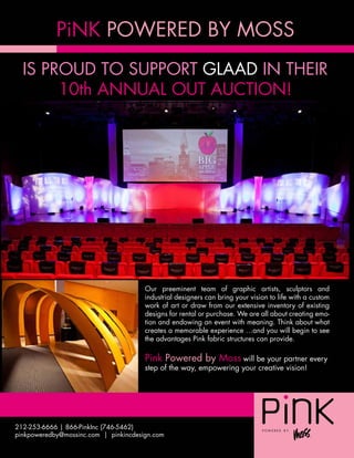 PiNK POWERED BY MOSS
  IS PROUD TO SUPPORT GLAAD IN THEIR
       10th ANNUAL OUT AUCTION!




                                       Our preeminent team of graphic artists, sculptors and
                                       industrial designers can bring your vision to life with a custom
                                       work of art or draw from our extensive inventory of existing
                                       designs for rental or purchase. We are all about creating emo-
                                       tion and endowing an event with meaning. Think about what
                                       creates a memorable experience …and you will begin to see
                                       the advantages Pink fabric structures can provide.

                                       Pink Powered by Moss will be your partner every
                                       step of the way, empowering your creative vision!




212-253-6666 | 866-PinkInc (746-5462)
pinkpoweredby@mossinc.com | pinkincdesign.com
 