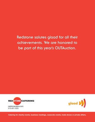 Redstone salutes glaad for all their
          achievements. We are honored to
           be part of this year’s OUTAuction.




redstonecaters.com
212.421.1223


Catering for charity events, business meetings, corporate events, trade shows or private affairs.
 