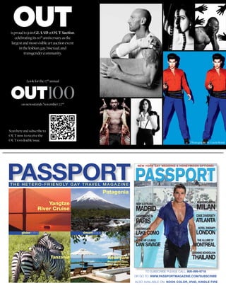 is proud to join GLAAD at OUTAuction,
    celebrating its 10th anniversary as the
  largest and most visible art auction event
       in the lesbian, gay, bisexual, and
           transgender community.




            Look for the 17th annual




        on newsstands November 22nd




Scan here and subscribe to
OUT now to receive the
OUT100 double issue.
                                                                                                                  Photography by Gavin Bond




PASSPORT
T H E H E T E R O - F R I E N D LY G AY T R A V E L M A G A Z I N E

                                                            Patagonia

                        Yangtze
                    River Cruise



        globetrotting                          dreamscape




                             Tanzania                        Amanyara
                                                              Providenciales,
                                                            Turks and Caicos

                                                                                      TO SUBSCRIBE PLEASE CALL: 800-999-9718
                                                                                OR GO TO: WWW.PASSPORTMAGAZINE.COM/SUBSCRIBE
                                                                                ALSO AVAILABLE ON: NOOK COLOR, IPAD, KINDLE FIRE
 