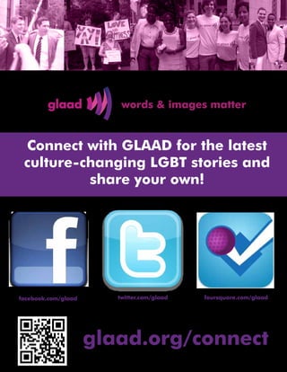 Connect with GLAAD for the latest
 culture-changing LGBT stories and
          share your own!




facebook.com/glaad      twitter.com/glaad   foursquare.com/glaad




                     glaad.org/connect
 