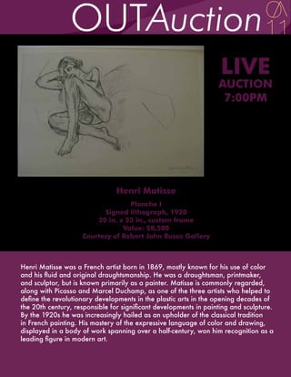 LIVE
                                                                  AUCTION
                                                                   7:00PM




                                Henri Matisse
                                  Planche I
                          Signed lithograph, 1920
                        20 in. x 23 in., custom frame
                                Value: $8,500
                    Courtesy of Robert John Russo Gallery



Henri Matisse was a French artist born in 1869, mostly known for his use of color
and his fluid and original draughtsmanship. He was a draughtsman, printmaker,
and sculptor, but is known primarily as a painter. Matisse is commonly regarded,
along with Picasso and Marcel Duchamp, as one of the three artists who helped to
define the revolutionary developments in the plastic arts in the opening decades of
the 20th century, responsible for significant developments in painting and sculpture.
By the 1920s he was increasingly hailed as an upholder of the classical tradition
in French painting. His mastery of the expressive language of color and drawing,
displayed in a body of work spanning over a half-century, won him recognition as a
leading figure in modern art.
 