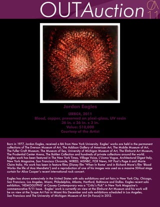 Jordan Eagles
                                        URBC4, 2011
                     Blood, copper, preserved on plexi-glass, UV resin
                                    36 in. x 36 in. x 3 in.
                                      Value: $10,000
                                   Courtesy of the Artist


Born in 1977, Jordan Eagles, received a BA from New York University. Eagles’ works are held in the permanent
collections of The Everson Museum of Art, The Addison Gallery of American Art, The Mobile Museum of Art,
The Fuller Craft Museum, The Museum of Sex, University of Michigan Museum of Art, The Elmhurst Art Museum,
The Prudential Center Arena, The Bohlen Collection and hundreds of private collections around the world.
Eagles work has been featured in The New York Times, Village Voice, L’Uomo Vogue, Architectural Digest Italy,
New York Magazine, San Francisco Chronicle, WIRED, MSNBC, FOX News, NY Post’s Page 6 and Marie
Claire Italia. His work has been in feature films (Disney film ‘When In Rome’ and in Richard Move’s film ‘Blood
Works- the life of Ana Mendieta’) and a reproduction of one of his images was used as a massive 50-foot stage
curtain for Alice Cooper’s recent international rock concert.

Eagles has shown extensively in the United States with solo exhibitions and art fairs in New York City, Chicago,
San Francisco, Los Angeles, Miami, Philadelphia, Atlanta, Hartford, Baltimore and Dallas. Eagles recent solo
exhibition, ‘HEMOGLYPHS’ at Causey Contemporary was a “Critic’s Pick” in New York Magazine’s
commemorative 9/11 Issue. Eagles’ work is currently on view at the Elmhurst Art Museum and his work will
be on view at the Scope Art Fair in Miami this December and solo exhibitions scheduled in Los Angeles,
San Francisco and The University of Michigan Museum of Art (In Focus) in 2012.
 