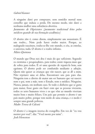 10
Gabriel Kanner
A ninguém darei por comprazer, nem remédio mortal nem
conselho que induza a perda. Do mesmo modo, não darei a
nenhuma mulher uma substância abortiva.
Juramento de Hipócrates (juramento tradicional feito pelos
médicos quando de sua formação acadêmica)
O aborto não é, como dizem, simplesmente um assassinato. É
um roubo... Nem pode haver roubo maior. Porque, ao
malogrado nascituro, rouba-se-lhe este mundo, o céu, as estrelas,
o universo, tudo. O aborto é o roubo infinito.
Mário Quintana
O mundo que Deus nos deu é mais do que suficiente. Segundo
os cientistas e pesquisadores, para todos; existe riqueza mais que
de sobra para todos. É só uma questão de reparti-la bem, sem
egoísmo. O aborto pode ser combatido mediante a adoção.
Quem não quiser as crianças que vão nascer, que as dê a mim.
Não rejeitarei uma só delas. Encontrarei uns pais para elas.
Ninguém tem o direito de matar um ser humano que vai nascer:
nem o pai, nem a mãe, nem o Estado, nem o médico. Ninguém.
Nunca, jamais, em nenhum caso. Se todo o dinheiro que se gasta
para matar, fosse gasto em fazer com que as pessoas vivessem,
todos os seres humanos vivos e os que vêm ao mundo viveriam
muito bem e muito felizes. Um país que permite o aborto é um
país muito pobre, porque tem medo de uma criança, e o medo é
sempre uma grande pobreza.
Madre Teresa de Calcutá
O aborto é a imagem inversa do evangelho. Em vez de “eu vou
morrer por você”, diz: “Você morre por mim”.
Josh Howerton
 