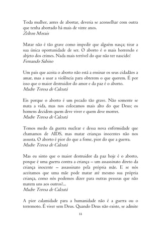 11
Toda mulher, antes de abortar, deveria se aconselhar com outra
que tenha abortado há mais de vinte anos.
Zelton Morais
Matar não é tão grave como impedir que alguém nasça; tirar a
sua única oportunidade de ser. O aborto é o mais horrendo e
abjeto dos crimes. Nada mais terrível do que não ter nascido!
Fernando Sabino
Um país que aceita o aborto não está a ensinar os seus cidadãos a
amar, mas a usar a violência para obterem o que querem. É por
isso que o maior destruidor do amor e da paz é o aborto.
Madre Teresa de Calcutá
Eis porque o aborto é um pecado tão grave. Não somente se
mata a vida, mas nos colocamos mais alto do que Deus; os
homens decidem quem deve viver e quem deve morrer.
Madre Teresa de Calcutá
Temos medo da guerra nuclear e dessa nova enfermidade que
chamamos de AIDS, mas matar crianças inocentes não nos
assusta. O aborto é pior do que a fome, pior do que a guerra.
Madre Teresa de Calcutá
Mas eu sinto que o maior destruidor da paz hoje é o aborto,
porque é uma guerra contra a criança – um assassinato direto da
criança inocente – assassinato pela própria mãe. E se nós
aceitamos que uma mãe pode matar até mesmo sua própria
criança, como nós podemos dizer para outras pessoas que não
matem uns aos outros?...
Madre Teresa de Calcutá
A pior calamidade para a humanidade não é a guerra ou o
terremoto. É viver sem Deus. Quando Deus não existe, se admite
 