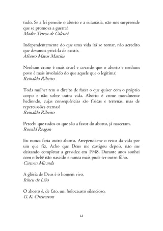 12
tudo. Se a lei permite o aborto e a eutanásia, não nos surpreende
que se promova a guerra!
Madre Teresa de Calcutá
Independentemente do que uma vida irá se tornar, não acredito
que devamos privá-la de existir.
Afonso Matos Martins
Nenhum crime é mais cruel e covarde que o aborto e nenhum
povo é mais involuído do que aquele que o legitima!
Reinaldo Ribeiro
Toda mulher tem o direito de fazer o que quiser com o próprio
corpo e não sobre outra vida. Aborto é crime moralmente
hediondo, cujas consequências são físicas e terrenas, mas de
repercussões eternas!
Reinaldo Ribeiro
Percebi que todos os que são a favor do aborto, já nasceram.
Ronald Reagan
Eu nunca faria outro aborto. Arrependi-me o resto da vida por
um que fiz. Acho que Deus me castigou depois, não me
deixando completar a gravidez em 1948. Durante anos sonhei
com o bebê não nascido e nunca mais pude ter outro filho.
Carmen Miranda
A glória de Deus é o homem vivo.
Irineu de Lião
O aborto é, de fato, um holocausto silencioso.
G. K. Chesterton
 