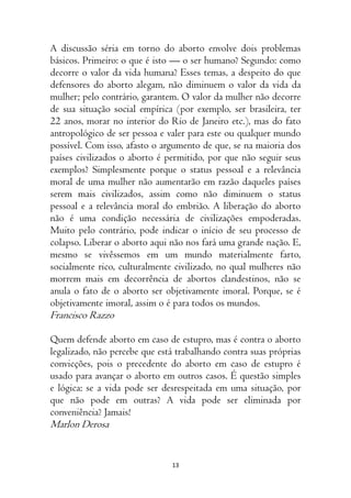 13
A discussão séria em torno do aborto envolve dois problemas
básicos. Primeiro: o que é isto — o ser humano? Segundo: como
decorre o valor da vida humana? Esses temas, a despeito do que
defensores do aborto alegam, não diminuem o valor da vida da
mulher; pelo contrário, garantem. O valor da mulher não decorre
de sua situação social empírica (por exemplo, ser brasileira, ter
22 anos, morar no interior do Rio de Janeiro etc.), mas do fato
antropológico de ser pessoa e valer para este ou qualquer mundo
possível. Com isso, afasto o argumento de que, se na maioria dos
países civilizados o aborto é permitido, por que não seguir seus
exemplos? Simplesmente porque o status pessoal e a relevância
moral de uma mulher não aumentarão em razão daqueles países
serem mais civilizados, assim como não diminuem o status
pessoal e a relevância moral do embrião. A liberação do aborto
não é uma condição necessária de civilizações empoderadas.
Muito pelo contrário, pode indicar o início de seu processo de
colapso. Liberar o aborto aqui não nos fará uma grande nação. E,
mesmo se vivêssemos em um mundo materialmente farto,
socialmente rico, culturalmente civilizado, no qual mulheres não
morrem mais em decorrência de abortos clandestinos, não se
anula o fato de o aborto ser objetivamente imoral. Porque, se é
objetivamente imoral, assim o é para todos os mundos.
Francisco Razzo
Quem defende aborto em caso de estupro, mas é contra o aborto
legalizado, não percebe que está trabalhando contra suas próprias
convicções, pois o precedente do aborto em caso de estupro é
usado para avançar o aborto em outros casos. É questão simples
e lógica: se a vida pode ser desrespeitada em uma situação, por
que não pode em outras? A vida pode ser eliminada por
conveniência? Jamais!
Marlon Derosa
 