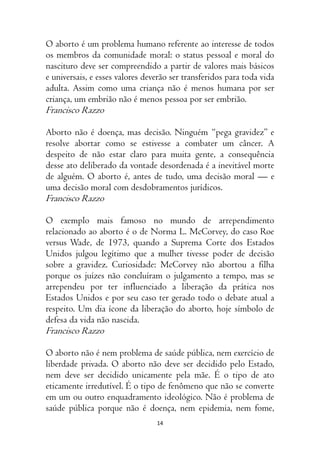 14
O aborto é um problema humano referente ao interesse de todos
os membros da comunidade moral: o status pessoal e moral do
nascituro deve ser compreendido a partir de valores mais básicos
e universais, e esses valores deverão ser transferidos para toda vida
adulta. Assim como uma criança não é menos humana por ser
criança, um embrião não é menos pessoa por ser embrião.
Francisco Razzo
Aborto não é doença, mas decisão. Ninguém “pega gravidez” e
resolve abortar como se estivesse a combater um câncer. A
despeito de não estar claro para muita gente, a consequência
desse ato deliberado da vontade desordenada é a inevitável morte
de alguém. O aborto é, antes de tudo, uma decisão moral — e
uma decisão moral com desdobramentos jurídicos.
Francisco Razzo
O exemplo mais famoso no mundo de arrependimento
relacionado ao aborto é o de Norma L. McCorvey, do caso Roe
versus Wade, de 1973, quando a Suprema Corte dos Estados
Unidos julgou legítimo que a mulher tivesse poder de decisão
sobre a gravidez. Curiosidade: McCorvey não abortou a filha
porque os juízes não concluíram o julgamento a tempo, mas se
arrependeu por ter influenciado a liberação da prática nos
Estados Unidos e por seu caso ter gerado todo o debate atual a
respeito. Um dia ícone da liberação do aborto, hoje símbolo de
defesa da vida não nascida.
Francisco Razzo
O aborto não é nem problema de saúde pública, nem exercício de
liberdade privada. O aborto não deve ser decidido pelo Estado,
nem deve ser decidido unicamente pela mãe. É o tipo de ato
eticamente irredutível. É o tipo de fenômeno que não se converte
em um ou outro enquadramento ideológico. Não é problema de
saúde pública porque não é doença, nem epidemia, nem fome,
 
