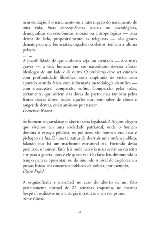 15
nem contágio: é o nascimento ou a interrupção do nascimento de
uma vida. Suas consequências sociais ou sociológicas,
demográficas ou econômicas, morais ou antropológicas — para
deixar de lado, propositalmente, as religiosas — são graves
demais para que burocratas, togados ou eleitos, tenham a última
palavra.
... ...
A possibilidade de que o aborto seja um atentado — dos mais
graves — à vida humana em seu nascedouro deveria afastar
ideólogos de um lado e de outro. O problema deve ser cuidado
com profundidade filosófica, com amplitude de visão, com
apurado sentido ético, com informada metodologia científica —
com inescapável compaixão, enfim. Compaixão pelas mães,
certamente, que sofrem das dores do parto; mas também pelos
frutos dessas dores, todos aqueles que, sem saber de choro e
ranger de dentes, estão ansiosos por nascer.
Francisco Razzo
Se homem engravidasse o aborto seria legalizado? Alguns alegam
que vivemos em uma sociedade patriarcal, onde o homem
domina o espaço público, os políticos são homens etc. Isso é
pichação na lua. É uma tentativa de destruir uma ordem pública,
falando que há um machismo estrutural etc. Partindo dessa
premissa, o homem faria leis onde não iria mais servir ao exército
e ir para a guerra, pois é ele quem vai. Ou faria leis diminuindo o
tempo para se aposentar, ou diminuindo o nível de exigência em
provas físicas em concursos públicos da polícia, por exemplo.
Dario Pujol
A esquizofrenia é inevitável no caso do aborto de um feto
perfeitamente normal de 22 semanas enquanto, no mesmo
hospital, realiza-se uma cirurgia intrauterina em seu primo.
Steve Calvin
 