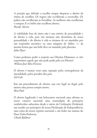 16
A posição que defende a escolha sempre despreza o direito da
vítima de escolher. Os negros não escolheram a escravidão. Os
judeus não escolheram as fornalhas. As mulheres não escolheram
o estupro. E os bebês não escolhem aborto.
Randy Alcorn
A viabilidade fora do útero não é um critério de pessoalidade e
de direito à vida, pois nós mesmos não desistimos de nossa
pessoalidade e do direito à vida se tivemos de ser mantidos por
um respirador mecânico ou uma máquina de diálise — da
mesma forma que um bebê deve ser mantido pela placenta.
John Piper
Como podemos pedir o respeito aos Direitos Humanos, se não
respeitamos aquele que não pode pedir pelo seu Direito?
Wilson José Silva Ferreira
O aborto é muitas vezes uma expiação pelas consequências da
imoralidade, pelos pecados dos pais.
Ed Cole
Em um procedimento de aborto, seja este legal ou ilegal, pelo
menos uma pessoa sempre morre.
Ron Paul
O aborto legalizado é um holocausto nacional; uma afronta ao
nosso carácter nacional; uma contradição de princípios
estabelecidos subscritos desde o início da Civilização Ocidental;
um insulto aos princípios da nossa Declaração de Independência;
uma ruína do nosso espírito nacional; e um fedor nas narinas do
DeusTodo-Poderoso.
Chuck Baldwin
 