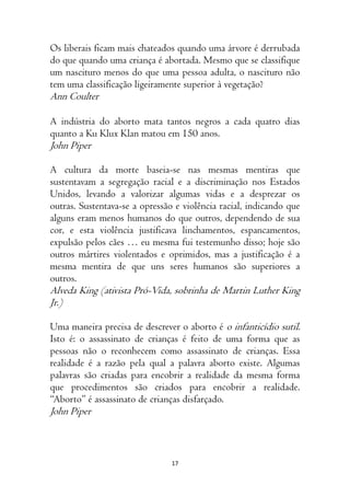 17
Os liberais ficam mais chateados quando uma árvore é derrubada
do que quando uma criança é abortada. Mesmo que se classifique
um nascituro menos do que uma pessoa adulta, o nascituro não
tem uma classificação ligeiramente superior à vegetação?
Ann Coulter
⁠A indústria do aborto mata tantos negros a cada quatro dias
quanto a Ku Klux Klan matou em 150 anos.
John Piper
A cultura da morte baseia-se nas mesmas mentiras que
sustentavam a segregação racial e a discriminação nos Estados
Unidos, levando a valorizar algumas vidas e a desprezar os
outras. Sustentava-se a opressão e violência racial, indicando que
alguns eram menos humanos do que outros, dependendo de sua
cor, e esta violência justificava linchamentos, espancamentos,
expulsão pelos cães … eu mesma fui testemunho disso; hoje são
outros mártires violentados e oprimidos, mas a justificação é a
mesma mentira de que uns seres humanos são superiores a
outros.
Alveda King (ativista Pró-Vida, sobrinha de Martin Luther King
Jr.)
Uma maneira precisa de descrever o aborto é o infanticídio sutil.
Isto é: o assassinato de crianças é feito de uma forma que as
pessoas não o reconhecem como assassinato de crianças. Essa
realidade é a razão pela qual a palavra aborto existe. Algumas
palavras são criadas para encobrir a realidade da mesma forma
que procedimentos são criados para encobrir a realidade.
“Aborto” é assassinato de crianças disfarçado.
John Piper
 