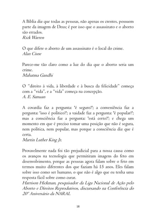 18
A Bíblia diz que todas as pessoas, não apenas os crentes, possuem
parte da imagem de Deus; é por isso que o assassinato e o aborto
são errados.
RickWarren
O que difere o aborto de um assassinato é o local do crime.
Alan Cisne
Parece-me tão claro como a luz do dia que o aborto seria um
crime.
Mahatma Gandhi
O “direito à vida, à liberdade e à busca da felicidade” começa
com a “vida”, e a “vida” começa na concepção.
A. E. Samaan
A covardia faz a pergunta: 'é seguro?'; a conveniência faz a
pergunta: 'isso é político?'; a vaidade faz a pergunta: 'é popular?';
mas a consciência faz a pergunta: 'está certo?'; e chega um
momento em que é preciso tomar uma posição que não é segura,
nem política, nem popular, mas porque a consciência diz que é
certa.
Martin Luther King Jr.
Provavelmente nada foi tão prejudicial para a nossa causa como
os avanços na tecnologia que permitiram imagens do feto em
desenvolvimento, porque as pessoas agora falam sobre o feto em
termos muito diferentes dos que faziam há 15 anos. Eles falam
sobre isso como ser humano, o que não é algo que eu tenha uma
resposta fácil sobre como curar.
Harrison Hickman, pesquisador da Liga Nacional de Ação pelo
Aborto e Direitos Reprodutivos, discursando na Conferência do
20º Aniversário da NARAL
 