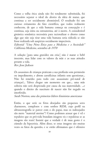 19
Como a velha ética ainda não foi totalmente substituída, foi
necessário separar o ideal do aborto da ideia de matar, que
continua a ser socialmente abominável. O resultado foi um
curioso evitamento do fato científico, que todos realmente
conhecem, de que a vida humana começa na concepção e é
contínua, seja intra ou extrauterina, até à morte. A considerável
ginástica semântica necessária para racionalizar o aborto como
algo que não seja tirar uma vida humana seria ridícula se não
fosse realizada sob auspícios socialmente impecáveis.
Editorial “Uma Nova Ética para a Medicina e a Sociedade”
California Medicine, setembro de 1970
A solução [para uma gravidez em crise] não é matar o bebê
inocente, mas lidar com os valores da mãe e as suas atitudes
perante a vida.
Rev. Jesse Jackson
Os assassinos de crianças praticam a sua profissão sem permissão
ou impedimento, e abrem carnificinas infantis sem questionar...
Não há remédio para todo este assassinato pré-natal de
crianças?... Talvez chegue um momento em que... uma mãe
solteira não será desprezada por causa da sua maternidade. ...e
quando o direito do nascituro de nascer não for negado ou
interferido.
Sarah Norton, uma das primeiras líderes feministas americanas
Então, o que será: os fetos desejados são pequenos seres
charmosos, complexos e com sonhos REM, cujo perfil na
ultrassonografia se parece com o do papai, mas os indesejados
são mero “material uterino”? Como podemos acusar que é vil e
repulsivo que os pró-vida brandam imagens vis e repulsivas se as
imagens são reais? Insistir que a verdade é de mau gosto é o
cúmulo da hipocrisia. Além disso, se estas imagens são muitas
vezes os fatos da questão, e se então afirmamos que é ofensivo
 