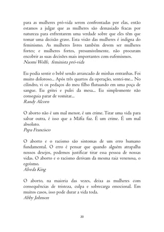 20
para as mulheres pró-vida serem confrontadas por elas, então
estamos a julgar que as mulheres são demasiado fracas por
natureza para enfrentarem uma verdade sobre que eles têm que
tomar uma decisão grave. Esta visão das mulheres é indigna do
feminismo. As mulheres livres também devem ser mulheres
fortes; e mulheres fortes, presumivelmente, não procuram
encobrir as suas decisões mais importantes com eufemismos.
NaomiWolfe, feminista pró-vida
Eu podia sentir o bebê sendo arrancado de minhas entranhas. Foi
muito doloroso... Após três quartos da operação, sentei-me... No
cilindro, vi os pedaços do meu filho flutuando em uma poça de
sangue. Eu gritei e pulei da mesa... Eu simplesmente não
conseguia parar de vomitar...
Randy Alcorn
O aborto não é um mal menor, é um crime. Tirar uma vida para
salvar outra, é isso que a Máfia faz. É um crime. É um mal
absoluto.
Papa Francisco
O aborto e o racismo são sintomas de um erro humano
fundamental. O erro é pensar que quando alguém atrapalha
nossos desejos, podemos justificar tirar essa pessoa de nossas
vidas. O aborto e o racismo derivam da mesma raiz venenosa, o
egoísmo.
Alveda King
O aborto, na maioria das vezes, deixa as mulheres com
consequências de tristeza, culpa e sobrecarga emocional. Em
muitos casos, isso pode durar a vida toda.
Abby Johnson
 
