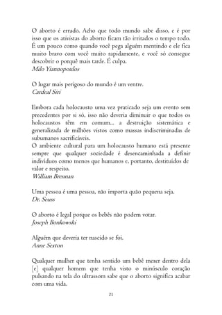 21
O aborto é errado. Acho que todo mundo sabe disso, e é por
isso que os ativistas do aborto ficam tão irritados o tempo todo.
É um pouco como quando você pega alguém mentindo e ele fica
muito bravo com você muito rapidamente, e você só consegue
descobrir o porquê mais tarde. É culpa.
MiloYiannopoulos
O lugar mais perigoso do mundo é um ventre.
Cardeal Siri
Embora cada holocausto uma vez praticado seja um evento sem
precedentes por si só, isso não deveria diminuir o que todos os
holocaustos têm em comum... a destruição sistemática e
generalizada de milhões vistos como massas indiscriminadas de
subumanos sacrificáveis.
O ambiente cultural para um holocausto humano está presente
sempre que qualquer sociedade é desencaminhada a definir
indivíduos como menos que humanos e, portanto, destituídos de
valor e respeito.
William Brennan
Uma pessoa é uma pessoa, não importa quão pequena seja.
Dr. Seuss
O aborto é legal porque os bebês não podem votar.
Joseph Bonkowski
Alguém que deveria ter nascido se foi.
Anne Sexton
Qualquer mulher que tenha sentido um bebê mexer dentro dela
[e] qualquer homem que tenha visto o minúsculo coração
pulsando na tela do ultrassom sabe que o aborto significa acabar
com uma vida.
 