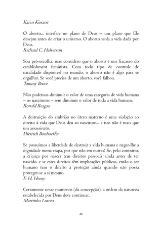 22
Karen Kissane
O aborto... interfere no plano de Deus – um plano que Ele
desejou antes de criar o universo. O aborto viola a vida dada por
Deus.
Richard C. Halverson
Sou pró-escolha, mas considero que o aborto é um fracasso do
establishment feminista. Com todo tipo de controle de
natalidade disponível no mundo, o aborto não é algo para se
orgulhar. Se você precisa de um aborto, você falhou.
Tammy Bruce
Não podemos diminuir o valor de uma categoria de vida humana
– os nascituros – sem diminuir o valor de toda a vida humana.
Ronald Reagan
A destruição do embrião no útero materno é uma violação ao
direito à vida que Deus deu ao nascituro... e isto não é mais que
um assassinato.
Dietrich Bonhoeffer
Se possuímos a liberdade de destruir a vida humana e negar-lhe a
dignidade numa etapa, por que não em outras? Se, pelo contrário,
a criança por nascer tem direitos pessoais ainda antes de ter
nascido, e se estes direitos têm implicações públicas, então o ser
humano tem o direito à proteção ainda quando não possa
proteger-se a si mesmo.
F. H. Henry
Certamente nesse momento (da concepção), a ordem da natureza
estabelecida por Deus deve continuar.
Martinho Lutero
 