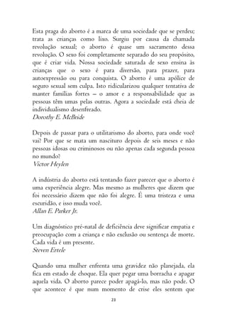 23
Esta praga do aborto é a marca de uma sociedade que se perdeu;
trata as crianças como lixo. Surgiu por causa da chamada
revolução sexual; o aborto é quase um sacramento dessa
revolução. O sexo foi completamente separado do seu propósito,
que é criar vida. Nossa sociedade saturada de sexo ensina às
crianças que o sexo é para diversão, para prazer, para
autoexpressão ou para conquista. O aborto é uma apólice de
seguro sexual sem culpa. Isto ridicularizou qualquer tentativa de
manter famílias fortes – o amor e a responsabilidade que as
pessoas têm umas pelas outras. Agora a sociedade está cheia de
individualismo desenfreado.
Dorothy E. McBride
Depois de passar para o utilitarismo do aborto, para onde você
vai? Por que se mata um nascituro depois de seis meses e não
pessoas idosas ou criminosos ou não apenas cada segunda pessoa
no mundo?
Victor Heylen
A indústria do aborto está tentando fazer parecer que o aborto é
uma experiência alegre. Mas mesmo as mulheres que dizem que
foi necessário dizem que não foi alegre. É uma tristeza e uma
escuridão, e isso muda você.
Allan E. Parker Jr.
Um diagnóstico pré-natal de deficiência deve significar empatia e
preocupação com a criança e não exclusão ou sentença de morte.
Cada vida é um presente.
Steven Ertele
Quando uma mulher enfrenta uma gravidez não planejada, ela
fica em estado de choque. Ela quer pegar uma borracha e apagar
aquela vida. O aborto parece poder apagá-lo, mas não pode. O
que acontece é que num momento de crise eles sentem que
 