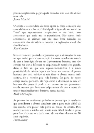 24
podem simplesmente pegar aquela borracha, mas isso não desfez
uma vida.
Jeanne Mancini
O aborto é a atrocidade da nossa época e, como a maioria das
atrocidades, o seu horror é desculpado e ignorado em nome do
“bem” que supostamente proporciona – um bem, devo
acrescentar, que ainda não se materializou. Não somos mais
acolhedores, as crianças não são mais bem cuidadas, os
casamentos não são salvos, a violação e a exploração sexual não
são eliminadas.
Kate Cousino
Seria certamente possível... argumentar que a destruição de um
ser que evolui para a humanização é menos moralmente errada
do que a destruição de um ser já plenamente humano, mas não
consigo ver que a diferença na culpabilidade moral seria grande,
dado o fato de que esse zigoto-embrião-feto é a única
possibilidade de existência para um futuro ser humano. A pessoa
humana que teria existido se não fosse o aborto nunca mais
existiria. Se o respeito pela vida humana faz parte do nosso
código moral, portanto, não vejo como a destruição de um ser
humano tão potencial poderia ser menos do que gravemente
errada, mesmo que fosse uma culpa menor do que a morte de
um ser reconhecidamente humano, pessoa nascida.
Mark MacGuigan
As pessoas do movimento pró-aborto querem que as mulheres
que consideram o aborto acreditem que a parte mais difícil da
sua escolha será passar pela porta da clínica de aborto. Para
mulheres como a minha mãe, muito mais difícil foi dar o passo
para fora da porta – e cada passo depois disso durante os 20
anos seguintes.
Prisca Lecroy
 