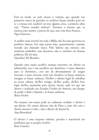25
Está na moda, ou pelo menos é comum, que quando nos
primeiros meses de gravidez os médicos façam estudos para ver
se a criança está saudável ou tem alguma coisa, a primeira ideia
seja: “Vamos mandar embora”. Fazemos o mesmo que os
nazistas para manter a pureza da raça, mas com luvas brancas.
Papa Francisco
A mulher mais incrível em toda a Bíblia não foi uma guerreira ou
profetisa famosa. Foi uma jovem mãe, aparentemente comum,
vivendo um chamado único. Não liderou um exército, não
arrebatou multidões com discursos, não se envolveu em dramas
políticos. Ela foi mãe.
Gyordano M. Brasilino
Quando uma nação sacrifica crianças inocentes em aborto ou
infanticídio, isso é um sacrifício aos demônios, é como alimento
para os demônios... esse ato de derramamento de sangue
inocente, o mais inocente entre nós, fortalece as forças satânicas,
energiza as forças satânicas. Dá-lhes o direito legal de trabalhar
na nossa cultura, dá-lhes energia, dá-lhes poder, dá-lhes base
legal, dá-lhes permissão para operar. Assim, cada vez que um
aborto é realizado nos Estados Unidos da América, um choque
de poder é dado a Satanás e às forças satânicas.
Brian Fischer
No entanto, isso nunca pode ser realmente verdade: o aborto é
um direito. Os nossos direitos vêm de Deus e entre eles está o
direito inerente à vida – não o direito de destruí-la.
Sam Brownback
O aborto é uma resposta violenta, precária e inaceitável aos
problemas que se propõe resolver.
Kate Cousino
 