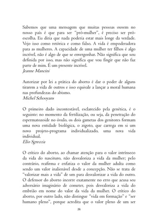 26
Sabemos que uma mensagem que muitas pessoas ouvem no
nosso país é que para ser “pró-mulher”, é preciso ser pró-
escolha. Eu diria que nada poderia estar mais longe da verdade.
Vejo isso como retórica e como falso. A vida é empoderadora
para as mulheres. A capacidade de uma mulher ter filhos é algo
incrível, não é algo de que se envergonhar. Não significa que sou
definida por isso, mas não significa que vou fingir que não faz
parte de mim. É um presente incrível.
Jeanne Mancini
Autorizar por lei a prática do aborto é dar o poder de alguns
tirarem a vida de outros e isso equivale a lançar a moral humana
nas profundezas do abismo.
Michel Schooyans
O primeiro dado incontestável, esclarecido pela genética, é o
seguinte: no momento da fertilização, ou seja, da penetração do
espermatozoide no óvulo, os dois gametas dos genitores formam
uma nova entidade biológica, o zigoto, que carrega em si um
novo projeto-programa individualizado, uma nova vida
individual.
Elio Sgreccia
O crítico do aborto, ao chamar atenção para o valor intrínseco
da vida do nascituro, não desvaloriza a vida da mulher; pelo
contrário, reafirma e enfatiza o valor da mulher adulta como
sendo um valor inalienável desde a concepção. Não se trata de
“valorizar mais a vida” de um para desvalorizar a vida do outro.
O defensor do aborto incorre exatamente no erro que acusa seu
adversário imaginário de cometer, pois desvaloriza a vida do
embrião em nome do valor da vida da mulher. O crítico do
aborto, por outro lado, não distingue “vida em formação” e “ser
humano pleno”, porque acredita que o valor pleno de um ser
 