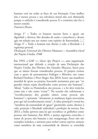 27
humano está em todas as fases de sua formação. Uma mulher
não é menos pessoa e sua relevância moral não será diminuída
porque o embrião é considerado pessoa. E o contrário não faz o
menor sentido.
Francisco Razzo
Artigo 1º – Todos os homens nascem livres e iguais em
dignidade e direitos. São dotados de razão e consciência e devem
agir em relação uns aos outros com espírito de fraternidade. [...]
Artigo 3º – Todo o homem tem direito à vida, à liberdade e à
segurança pessoal.
Declaração Universal dos Direitos Humanos – Assembleia Geral
das Nações Unidas, 1948
Em 1993, a GAP — Great Ape Project —, uma organização
internacional que defende a criação de uma Declaração das
Nações Unidas dos Direitos dos Grandes Macacos, lutou para
que os símios fossem considerados pessoas. O projeto contou
com o apoio de proeminentes biólogos e filósofos, tais como
Richard Dawkins e Peter Singer. Em 2014, houve um manifesto
mundial de apoio ao projeto, buscando assinaturas para que “os
grandes símios sejam classificados como pessoas não humanas”.
Afinal, “todos os Hominídeos são pessoas, e a lei deve tratá-los
como tais e não como ‘coisas’”. Na ocasião eles solicitavam o
“reconhecimento dos grandes símios como pessoas não
humanas” e apoiaram “ativamente as mudanças legais necessárias
para que tal reconhecimento exista”. A ideia principal é torná-los
“membros da comunidade de iguais” garantindo, assim, direitos à
vida, proteção à liberdade individual e proibição da tortura. Em
2013, a Índia aprovou uma lei que reconhece os golfinhos como
pessoas não humanas. Em 2014, a justiça argentina concedeu o
status de pessoa não humana a um orangotango. Esses não são
exemplos isolados; o ativismo para incluir outras espécies animais
como membros de uma comunidade de direitos se consolida
 