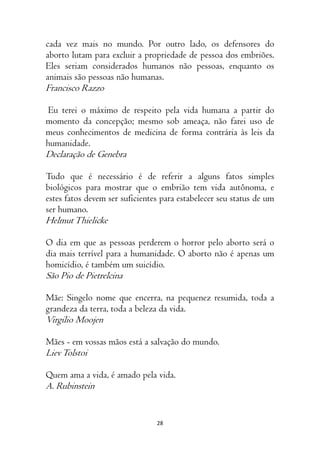 28
cada vez mais no mundo. Por outro lado, os defensores do
aborto lutam para excluir a propriedade de pessoa dos embriões.
Eles seriam considerados humanos não pessoas, enquanto os
animais são pessoas não humanas.
Francisco Razzo
Eu terei o máximo de respeito pela vida humana a partir do
momento da concepção; mesmo sob ameaça, não farei uso de
meus conhecimentos de medicina de forma contrária às leis da
humanidade.
Declaração de Genebra
Tudo que é necessário é de referir a alguns fatos simples
biológicos para mostrar que o embrião tem vida autônoma, e
estes fatos devem ser suficientes para estabelecer seu status de um
ser humano.
HelmutThielicke
O dia em que as pessoas perderem o horror pelo aborto será o
dia mais terrível para a humanidade. O aborto não é apenas um
homicídio, é também um suicídio.
São Pio de Pietrelcina
Mãe: Singelo nome que encerra, na pequenez resumida, toda a
grandeza da terra, toda a beleza da vida.
Virgilio Moojen
Mães - em vossas mãos está a salvação do mundo.
LievTolstoi
Quem ama a vida, é amado pela vida.
A. Rubinstein
 