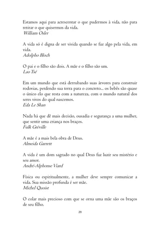 29
Estamos aqui para acrescentar o que pudermos à vida, não para
retirar o que quisermos da vida.
William Osler
A vida só é digna de ser vivida quando se faz algo pela vida, em
vida.
Adolpho Bloch
O pai e o filho são dois. A mãe e o filho são um.
LaoTsé
Em um mundo que está derrubando suas árvores para construir
rodovias, perdendo sua terra para o concreto... os bebês são quase
o único elo que resta com a natureza, com o mundo natural dos
seres vivos do qual nascemos.
Eda Le Shan
Nada há que dê mais decisão, ousadia e segurança a uma mulher,
que sentir uma criança nos braços.
Fulk Grèville
A mãe é a mais bela obra de Deus.
Almeida Garrett
A vida é um dom sagrado no qual Deus faz luzir seu mistério e
seu amor.
André-AlphonseViard
Física ou espiritualmente, a mulher deve sempre comunicar a
vida. Sua missão profunda é ser mãe.
Michel Quoist
O colar mais precioso com que se orna uma mãe são os braços
de seu filho.
 