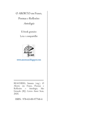3
O ABORTO em Frases,
Poemas e Reflexões
Antologia
E-book gratuito
Leia e compartilhe
www.amorscan.blogspot.com
__________________________
REACHERS, Sammis (org.). O
Aborto em Frases, Poemas e
Reflexões – Antologia. São
Gonçalo (RJ): Livros Amor Scan,
2024.
ISBN: 978-65-00-97768-4
 