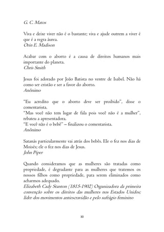 30
G. C. Matos
Viva e deixe viver não é o bastante; viva e ajude outrem a viver é
que é a regra áurea.
Orin E. Madison
Acabar com o aborto é a causa de direitos humanos mais
importante do planeta.
Chris Smith
Jesus foi adorado por João Batista no ventre de Isabel. Não há
como ser cristão e ser a favor do aborto.
Anônimo
“Eu acredito que o aborto deve ser proibido”, disse o
comentarista.
“Mas você não tem lugar de fala pois você não é a mulher”,
rebateu a apresentadora.
“E você não é o bebê” – finalizou o comentarista.
Anônimo
Satanás particularmente vai atrás dos bebês. Ele o fez nos dias de
Moisés; ele o fez nos dias de Jesus.
John Piper
Quando consideramos que as mulheres são tratadas como
propriedade, é degradante para as mulheres que tratemos os
nossos filhos como propriedade, para serem eliminados como
acharmos adequado.
Elizabeth Cady Stanton (1815-1902) Organizadora da primeira
convenção sobre os direitos das mulheres nos Estados Unidos;
líder dos movimentos antiescravidão e pelo sufrágio feminino
 