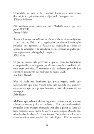 31
O cuidado da vida e da felicidade humanas, e não a sua
destruição, é o primeiro e único objetivo do bom governo.
Thomas Jefferson
Não conheço crime maior que este; MATAR aquele que luta
para NASCER.
Henry Miller
Tentar solucionar os milhares de abortos clandestinos realizados
a cada ano no País com a legalização do aborto é uma ação
paliativa, que apontaria o fracasso da sociedade nas áreas da
saúde, da educação e da cidadania e, em especial, daqueles que
são responsáveis pela legislação no país.
Zilda Arns
O que as pessoas não percebem é que as primeiras feministas
eram pró-vida; as sufragistas que deram às mulheres o direito de
voto eram pró-vida. O movimento das mulheres pró-vida é o
autêntico movimento das mulheres do século XXI.
Sue Ellen Browder
Não há nada nas Escrituras que possa sugerir, ainda que
remotamente, que uma criança ainda não nascida seja qualquer
coisa menos que uma pessoa humana, a partir do momento da
concepção.
John Frame
Mulheres que relatam efeitos negativos posteriores de abortos
sabem exatamente qual o seu problema... Elas contam de terríveis
pesadelos com crianças chamando por elas a partir de latas de
lixo, pesadelos com partes do corpo e com sangue. Quando são
relembradas do aborto”, ela continuou, “as mulheres voltaram a
experimentá-lo com terrível dor psicológica... Elas se sentem
 