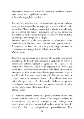 32
imprestáveis e vitimadas porque fracassaram na atividade humana
mais natural — o papel de serem mães.
John Ankerberg e JohnWeldon
Eu concordo enfaticamente que deveríamos ajudar as mulheres
com gravidez indesejada a enxergar que o aborto as ferirá e não
as ajudará. Muitas mulheres creem que o aborto é errado, mas
este é o menor dos males – conquanto seja má, elas acham que
esta ainda é a melhor alternativa para ter um bebê, criar um filho,
ou entregar uma criança para a adoção.
Devemos mostrar a elas que embora as alternativas sejam
desafiadoras, o aborto é o único que mata uma pessoa inocente.
Exatamente por fazer isso, ele é o que de longe apresenta as
consequências mais negativas na vida de uma mulher.
Randy Alcorn
Ninguém que considera uma criança não nascida uma pessoa
completa pode defender racionalmente a legalidade do aborto, a
menos que defenda também a legalização do assassinato de
outros seres humanos. Afinal, todo argumento do aborto que
apela para a inconveniência, estresse e dificuldade financeira da
mãe pode ser feito de modo igualmente persuasivo em relação a
seu filho de doze anos, marido ou pais. Em muitos casos, as
crianças mais velhas custam mais caro e demandam mais de suas
mães do que um bebê não-nascido. Todavia, as pessoas
reconhecem imediatamente que esses argumentos são inválidos
no que tange a matar filhos mais velhos.
Randy Alcorn
As mulheres sempre dizem que quando fizeram aborto não
tinham ideia de quem estava dentro delas. Algumas sabiam no
subconsciente que estavam carregando uma criança, mas
agarraram-se à retórica desumanizadora da posição “A Favor do
Aborto”. Hoje elas arrependem-se profundamente. Elas
 