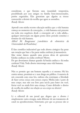 33
consideram o que fizeram uma insanidade temporária,
possibilitada por seus amigos ou família bem-intencionados,
porém enganados. Elas gostariam que alguém as tivesse
convencido a desistir da escolha que agora as assombra.
Randy Alcorn
Aprendi com minha recente educação médica que a vida humana
começa no momento da concepção... a vida humana está presente
em toda esta sequência desde a concepção até a vida adulta...
qualquer intervenção em algum ponto deste período constitui o
término da vida humana.
Alfred M. Bongioanni (catedrático de obstetrícia da
Universidade da Pensilvânia)
É fato científico indiscutível que todo aborto cirúrgico faz parar
um coração que bate e faz parar ondas cerebrais já mensuráveis.
Que nome damos quando uma pessoa deixa de apresentar
batidas cardíacas ou ondas cerebrais? Morte.
De que deveríamos chamar quando há batida cardíaca e há ondas
cerebrais?Vida.Todo aborto interrompe uma vida humana.
Randy Alcorn
Não se permite que um homem exponha a si mesmo. Há leis
contra urinar, prostituir-se e usar droga em público. A maioria de
nós concorda com estas leis, embora elas restrinjam a liberdade
de fazer certas coisas com nossos corpos. Minha mão é parte de
meu corpo, mas não sou livre para usá-la para bater em você,
furtar você ou ainda ferir uma criança. Como defender o direito
de escolha da mulher em relação ao seu corpo no aborto?
Randy Alcorn
Li o editorial de um jornal que alegava que o aborto é
simplesmente outra cirurgia, nada diferente de um tratamento de
canal ou apendicectomia. Entretanto, por que as pessoas não se
 