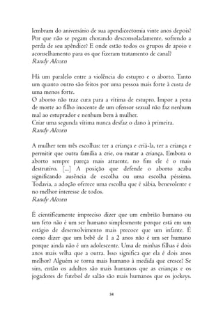 34
lembram do aniversário de sua apendicectomia vinte anos depois?
Por que não se pegam chorando desconsoladamente, sofrendo a
perda de seu apêndice? E onde estão todos os grupos de apoio e
aconselhamento para os que fizeram tratamento de canal?
Randy Alcorn
Há um paralelo entre a violência do estupro e o aborto. Tanto
um quanto outro são feitos por uma pessoa mais forte à custa de
uma menos forte.
O aborto não traz cura para a vítima de estupro. Impor a pena
de morte ao filho inocente de um ofensor sexual não faz nenhum
mal ao estuprador e nenhum bem à mulher.
Criar uma segunda vítima nunca desfaz o dano à primeira.
Randy Alcorn
A mulher tem três escolhas: ter a criança e criá-la, ter a criança e
permitir que outra família a crie, ou matar a criança. Embora o
aborto sempre pareça mais atraente, no fim ele é o mais
destrutivo. [...] A posição que defende o aborto acaba
significando ausência de escolha ou uma escolha péssima.
Todavia, a adoção oferece uma escolha que é sábia, benevolente e
no melhor interesse de todos.
Randy Alcorn
É cientificamente impreciso dizer que um embrião humano ou
um feto não é um ser humano simplesmente porque está em um
estágio de desenvolvimento mais precoce que um infante. É
como dizer que um bebê de 1 a 2 anos não é um ser humano
porque ainda não é um adolescente. Uma de minhas filhas é dois
anos mais velha que a outra. Isso significa que ela é dois anos
melhor? Alguém se torna mais humano à medida que cresce? Se
sim, então os adultos são mais humanos que as crianças e os
jogadores de futebol de salão são mais humanos que os jockeys.
 